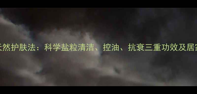 盐洗脸的天然护肤法科学盐粒清洁控油抗衰三重功效及居家操作指南