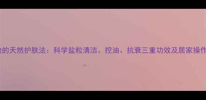 图片 盐洗脸的天然护肤法：科学盐粒清洁、控油、抗衰三重功效及居家操作指南1