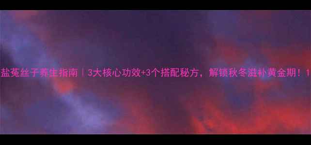 盐菟丝子养生指南3大核心功效3个搭配秘方解锁秋冬滋补黄金期