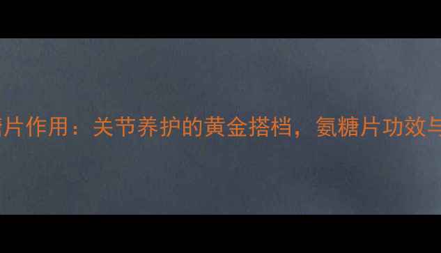 盐酸氨基葡萄糖片作用关节养护的黄金搭档氨糖片功效与正确服用指南