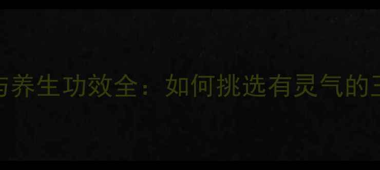 真假玉鉴别与养生功效全如何挑选有灵气的玉器守护健康