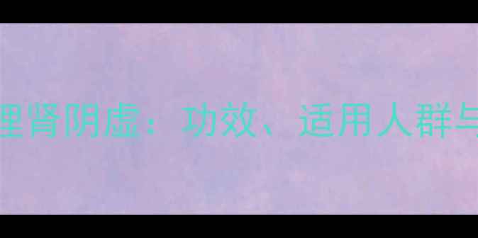 知柏地黄丸调理肾阴虚功效适用人群与正确服用指南