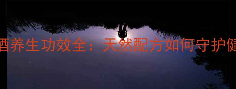 石斛酒养生功效全天然配方如何守护健康