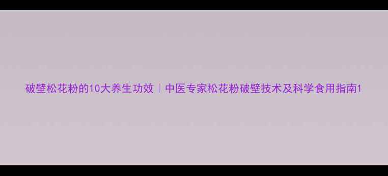 破壁松花粉的10大养生功效中医专家松花粉破壁技术及科学食用指南