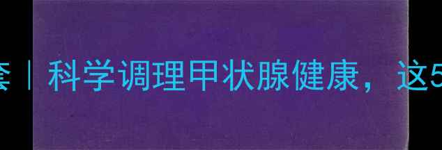 硫氧嘧啶养生三件套科学调理甲状腺健康这5个细节让药效翻倍