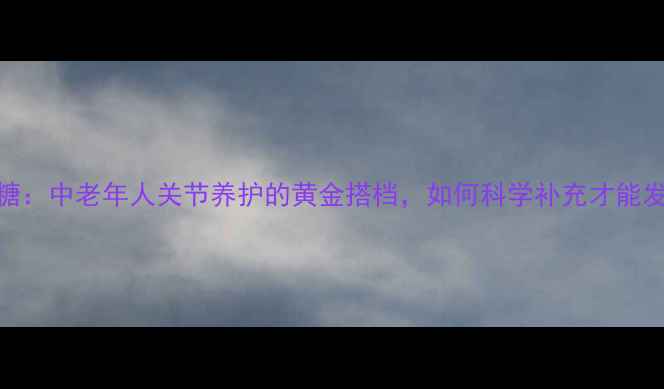 硫酸氨基葡萄糖中老年人关节养护的黄金搭档如何科学补充才能发挥最大功效