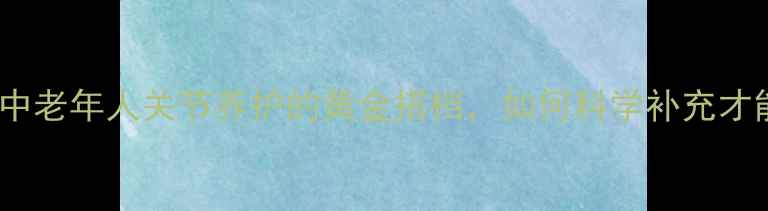 图片 硫酸氨基葡萄糖：中老年人关节养护的黄金搭档，如何科学补充才能发挥最大功效？1