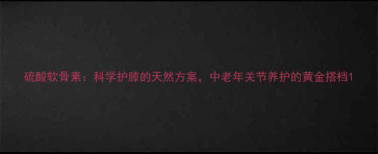硫酸软骨素科学护膝的天然方案中老年关节养护的黄金搭档