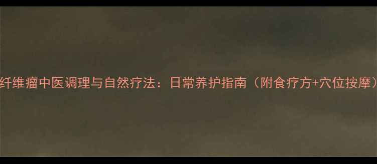 硬纤维瘤中医调理与自然疗法日常养护指南附食疗方穴位按摩
