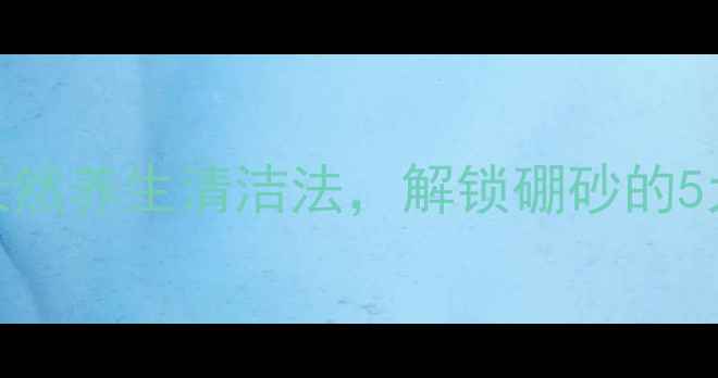 图片 硼砂溶解妙招大公开：天然养生清洁法，解锁硼砂的5大美容与家庭保健秘籍！