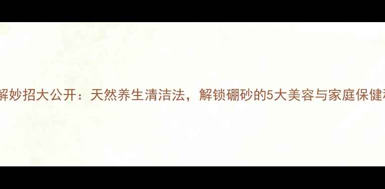 图片 硼砂溶解妙招大公开：天然养生清洁法，解锁硼砂的5大美容与家庭保健秘籍！2