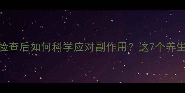 图片 碘普罗胺造影检查后如何科学应对副作用？这7个养生要点必须知道