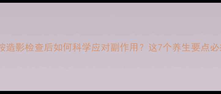 碘普罗胺造影检查后如何科学应对副作用这7个养生要点必须知道