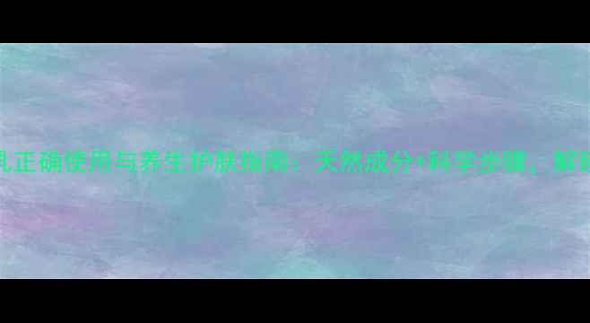 碧柔卸妆乳正确使用与养生护肤指南天然成分科学步骤解锁健康美肌