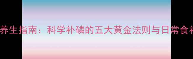 图片 磷元素养生指南：科学补磷的五大黄金法则与日常食补秘籍2