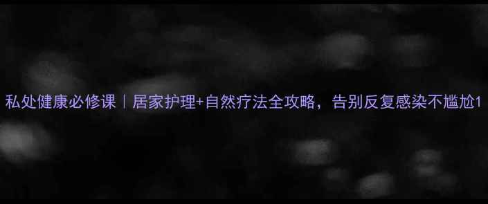 私处健康必修课居家护理自然疗法全攻略告别反复感染不尴尬