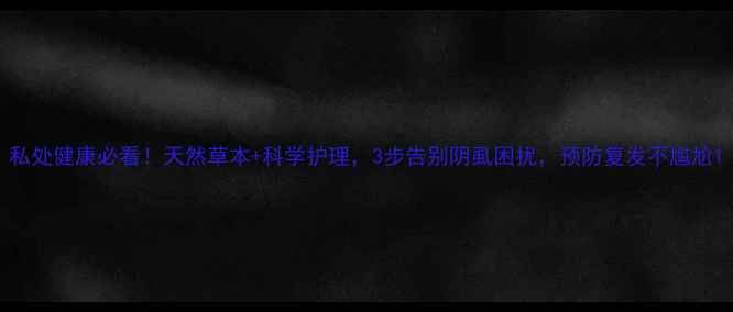 私处健康必看天然草本科学护理3步告别阴虱困扰预防复发不尴尬