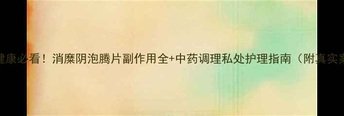 私处健康必看消糜阴泡腾片副作用全中药调理私处护理指南附真实案例