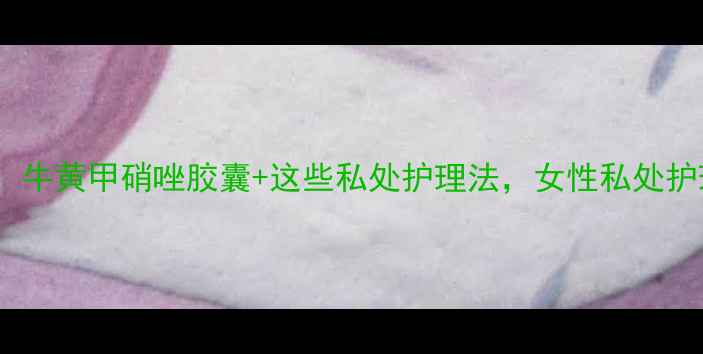 私处健康必看牛黄甲硝唑胶囊这些私处护理法女性私处护理指南收藏