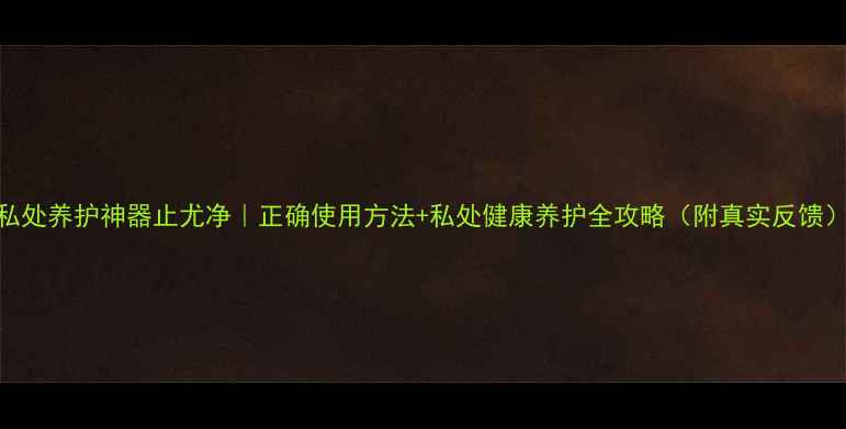 私处养护神器止尤净正确使用方法私处健康养护全攻略附真实反馈
