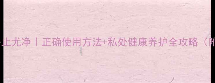 图片 私处养护神器止尤净｜正确使用方法+私处健康养护全攻略（附真实反馈）1