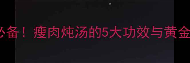 秋冬养生必备瘦肉炖汤的5大功效与黄金搭配指南