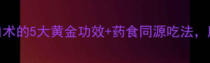 图片 秋冬养生必看！制白术的5大黄金功效+药食同源吃法，脾胃虚弱的人速存！
