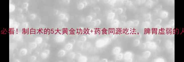 秋冬养生必看制白术的5大黄金功效药食同源吃法脾胃虚弱的人速存