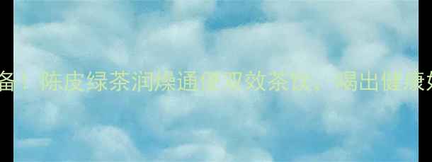 秋冬必备陈皮绿茶润燥通便双效茶饮喝出健康好气色