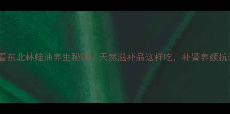 图片 秋冬进补必看东北林蛙油养生秘籍｜天然滋补品这样吃，补肾养颜抗衰老全攻略2