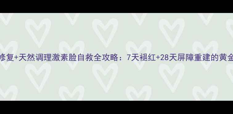科学修复天然调理激素脸自救全攻略7天褪红28天屏障重建的黄金方案