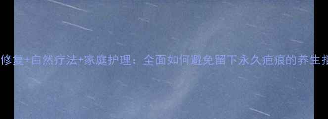科学修复自然疗法家庭护理全面如何避免留下永久疤痕的养生指南