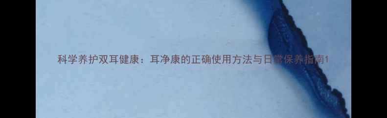 图片 科学养护双耳健康：耳净康的正确使用方法与日常保养指南1