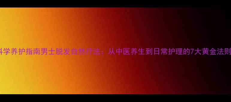 科学养护指南男士脱发自然疗法从中医养生到日常护理的7大黄金法则
