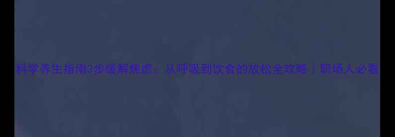 科学养生指南3步缓解焦虑从呼吸到饮食的放松全攻略职场人必看