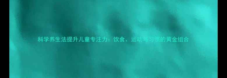 图片 科学养生法提升儿童专注力：饮食、运动与习惯的黄金组合