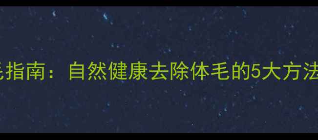 科学养生脱毛指南自然健康去除体毛的5大方法与注意事项