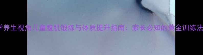 科学养生视角儿童腹肌锻炼与体质提升指南家长必知的黄金训练法则