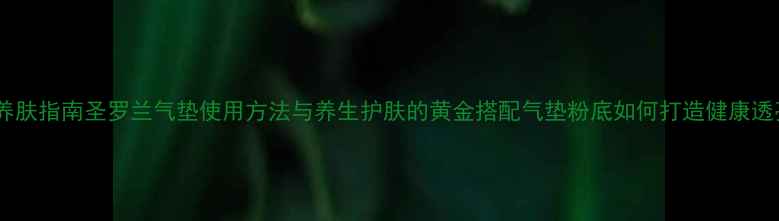 科学养肤指南圣罗兰气垫使用方法与养生护肤的黄金搭配气垫粉底如何打造健康透亮肌