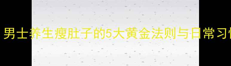 科学减肚男士养生瘦肚子的5大黄金法则与日常习惯养成指南