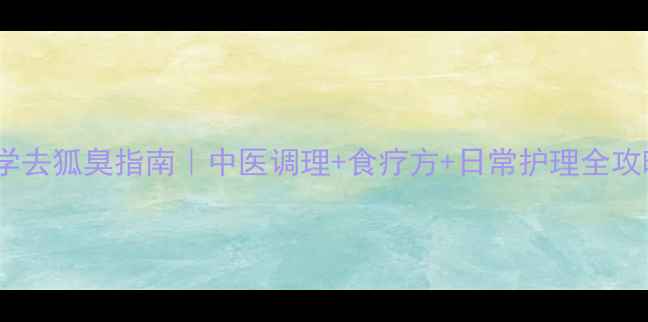 科学去狐臭指南中医调理食疗方日常护理全攻略