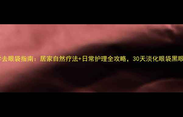 科学去眼袋指南居家自然疗法日常护理全攻略30天淡化眼袋黑眼圈