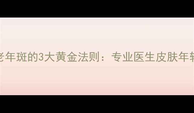 科学去除老年斑的3大黄金法则专业医生皮肤年轻化全攻略