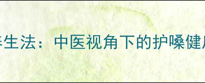 科学发声养生法中医视角下的护嗓健康调理指南