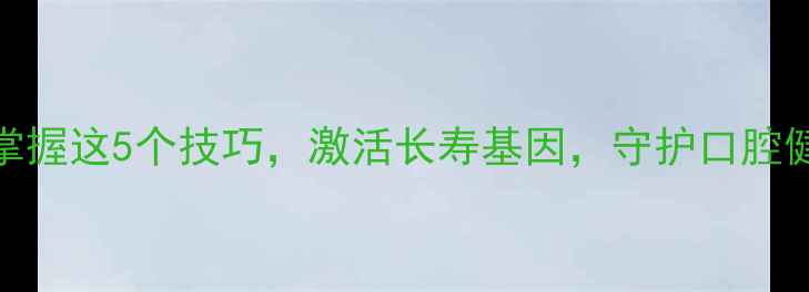 科学咀嚼法掌握这5个技巧激活长寿基因守护口腔健康与全身机能