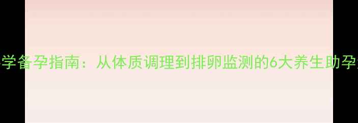 科学备孕指南从体质调理到排卵监测的6大养生助孕法
