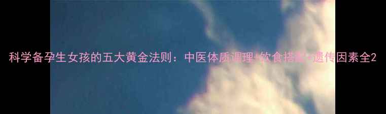科学备孕生女孩的五大黄金法则中医体质调理饮食搭配遗传因素全