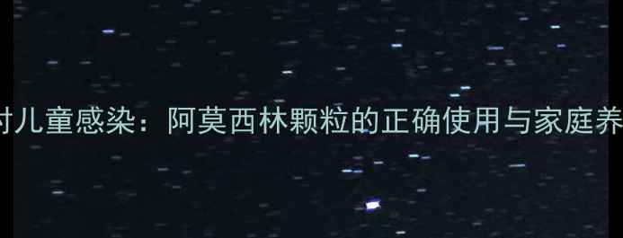 科学应对儿童感染阿莫西林颗粒的正确使用与家庭养生指南