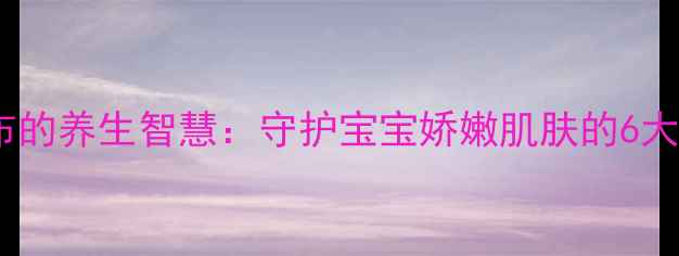 科学换尿布的养生智慧守护宝宝娇嫩肌肤的6大黄金法则