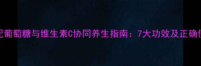 科学搭配葡萄糖与维生素C协同养生指南7大功效及正确使用方法